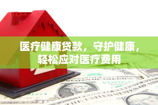 徐水医疗健康贷款，守护健康，轻松应对医疗费用